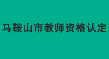 马鞍山市2022年上半年中小学教师资格认定公告