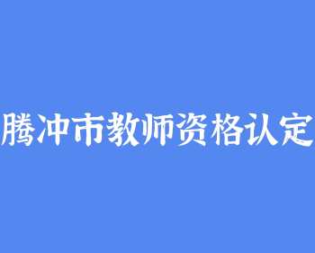 腾冲市2022年中小学教师资格认定公告